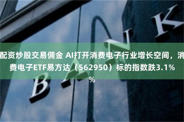 配资炒股交易佣金 AI打开消费电子行业增长空间，消费电子ETF易方达（562950）标的指数跌3.1%