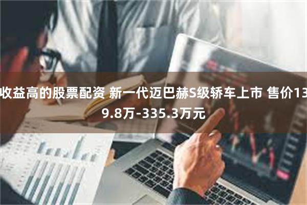 收益高的股票配资 新一代迈巴赫S级轿车上市 售价139.8万-335.3万元