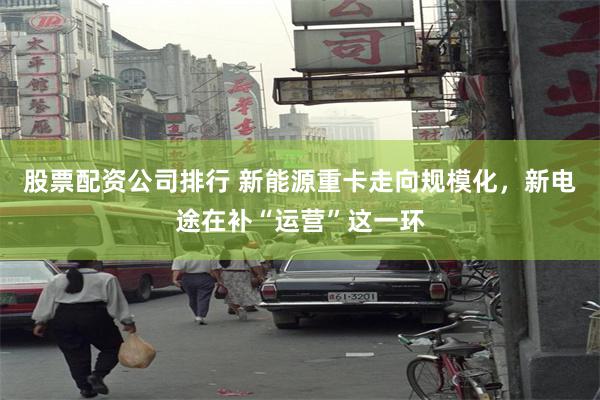 股票配资公司排行 新能源重卡走向规模化，新电途在补“运营”这一环