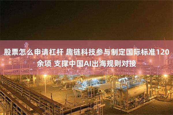 股票怎么申请杠杆 趣链科技参与制定国际标准120余项 支撑中国AI出海规则对接