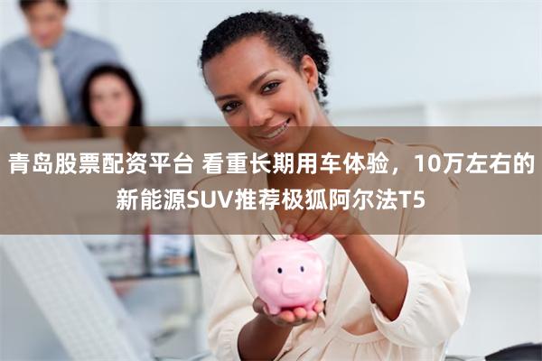 青岛股票配资平台 看重长期用车体验，10万左右的新能源SUV推荐极狐阿尔法T5