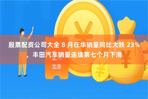 股票配资公司大全 8 月在华销量同比大跌 23%，丰田汽车销量连续第七个月下滑