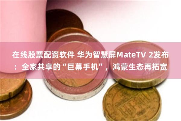 在线股票配资软件 华为智慧屏MateTV 2发布：全家共享的“巨幕手机”，鸿蒙生态再拓宽