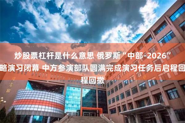 炒股票杠杆是什么意思 俄罗斯“中部-2026”战略演习闭幕 中方参演部队圆满完成演习任务后启程回撤