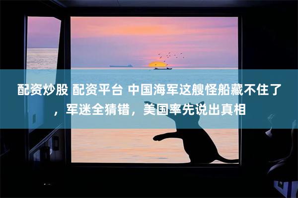配资炒股 配资平台 中国海军这艘怪船藏不住了，军迷全猜错，美国率先说出真相