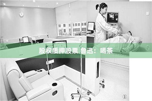 股权质押股票 鲁迅:喝茶