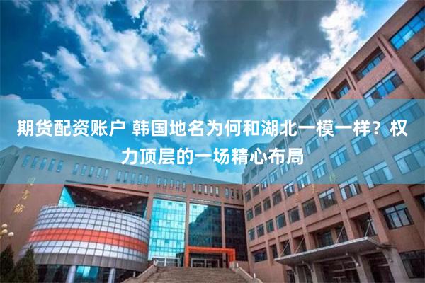 期货配资账户 韩国地名为何和湖北一模一样?权力顶层的一场精心布局
