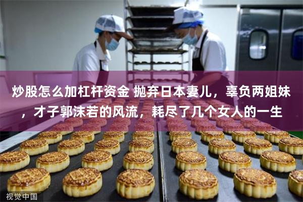 炒股怎么加杠杆资金 抛弃日本妻儿，辜负两姐妹，才子郭沫若的风流，耗尽了几个女人的一生